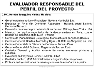 EVALUADOR RESPONSABLE DEL
PERFIL DEL PROYECTO
C.P.C. Hernán Eyzaguirre Valdez, Ha sido:
 Gerente Administrativo y Financiero, Naviera Humboldt S.A.
 Expositor en PH´s Van Ommeren Rotterdam – Holland, sobre Sistema
Gerencial Naviero.
 Evaluador para la compra de tres bulk carriers en Citicorp, New York - USA
 Miembro del equipo negociador de la deuda naviera en Paris, con el
Banque de Indochine et de Suez - Francia
 Gerente de Planeamiento Estratégico, Manufacturera de Vidrios-Backus.
 Gerente General, Benites, Mercado y Ugaz – Buffete de Abogados en Lima
 Gerente General de la Cámara de Comercio, Tacna - Perú
 Gerente General del Gobierno Regional de Tacna - Perú
 Contador General y Auditor externo de varias empresas privadas y
públicas.
 Evaluador de Proyectos Senior, UNOPS - LIMA
 Contador Público, MBA Administración y Negocios Internacionales.
 Profesor en Universidades peruanas y centros de enseñanza superior.
Hernán Eyzaguirre Valdez
 