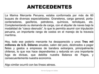 La Marina Mercante Peruana, estaba conformada por más de 60
buques de diversas especialidades: Graneleros, carga general, porta-
contenedores, gasíferos, petroleros, químicos, remolques, etc.
Complementando su demanda de carga, con el alquiler de naves bajo la
modalidad de “casco desnudo”, lo que le permitía asumir con tripulación
peruana, un importante rango de costos en el manejo de la travesía
marítima.
Hoy, todo ese poderío mercante ha desaparecido y unos Tres mil
millones de U.S. Dólares anuales, salen del país, destinados a pagar
fletes y gastos a empresas de bandera extranjera, principalmente
chilenas, lo que nos hace dependientes y redunda en una importante
fuga de divisas, que debilita nuestra Balanza de Pagos, y
consecuentemente nuestra economía.
Algo similar ocurrió con las líneas aéreas.
ANTECEDENTES
Hernán Eyzaguirre Valdez
 