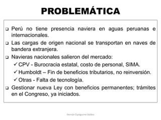 PROBLEMÁTICA
 Perú no tiene presencia naviera en aguas peruanas e
internacionales.
 Las cargas de origen nacional se transportan en naves de
bandera extranjera.
 Navieras nacionales salieron del mercado:
 CPV - Burocracia estatal, costo de personal, SIMA.
 Humboldt – Fin de beneficios tributarios, no reinversión.
 Otras - Falta de tecnología.
 Gestionar nueva Ley con beneficios permanentes; trámites
en el Congreso, ya iniciados.
Hernán Eyzaguirre Valdez
 