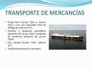 TRANSPORTE DE MERCANCÍAS
 Carga Seca (47.000 Tpm a 174.000
  Tpm y con una capacidad total de
  bodega de 1.650.000 m³).
 Petróleo y productos petrolíferos
  (petrolero de 75.000 Tpm/ transporte
  de productos químicos de 30.000
  Tpm).
 Gas natural licuado. GNL (138.000
  m³)
 Productos químicos (12.000 tpm )
 
