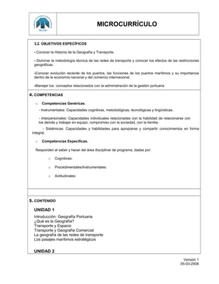 MICROCURRÍCULO
3.2. OBJETIVOS ESPECÍFICOS
- Conocer la Historia de la Geografía y Transporte.
- Dominar la metodología técnica de las redes de transporte y conocer los efectos de las restricciones
geográficas.
-Conocer evolución reciente de los puertos, las funciones de los puertos marítimos y su importancia
dentro de la economía nacional y del comercio internacional.
-Manejar los conceptos relacionados con la administración de la gestión portuaria
4. COMPETENCIAS
o Competencias Genéricas.
- Instrumentales: Capacidades cognitivas, metodológicas, tecnológicas y lingüísticas.
- Interpersonales: Capacidades individuales relacionadas con la habilidad de relacionarse con
los demás y trabajar en equipo, compromiso con la sociedad, con la familia.
- Sistémicas: Capacidades y habilidades para apropiarse y compartir conocimientos en forma
integral.
o Competencias Específicas.
Responden al saber y hacer del área disciplinar de programa, dadas por:
o Cognitivas:
o Procedimentales/Instrumentales:
o Actitudinales:
5. CONTENIDO
UNIDAD 1
Introducción: Geografía Portuaria
¿Qué es la Geografía?
Transporte y Espacio
Transporte y Geografía Comercial
La geografía de las redes de transporte
Los pasajes marítimos estratégicos
UNIDAD 2
Versión 1
05-03-2008
 