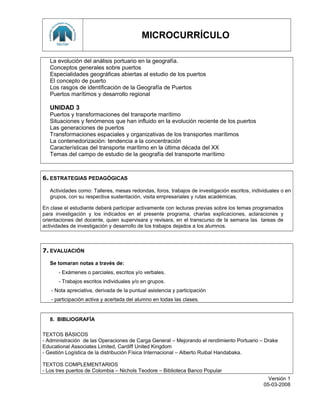 MICROCURRÍCULO
La evolución del análisis portuario en la geografía.
Conceptos generales sobre puertos
Especialidades geográficas abiertas al estudio de los puertos
El concepto de puerto
Los rasgos de identificación de la Geografía de Puertos
Puertos marítimos y desarrollo regional
UNIDAD 3
Puertos y transformaciones del transporte marítimo
Situaciones y fenómenos que han influido en la evolución reciente de los puertos
Las generaciones de puertos
Transformaciones espaciales y organizativas de los transportes marítimos
La contenedorización: tendencia a la concentración
Características del transporte marítimo en la última década del XX
Temas del campo de estudio de la geografía del transporte marítimo
6. ESTRATEGIAS PEDAGÓGICAS
Actividades como: Talleres, mesas redondas, foros, trabajos de investigación escritos, individuales o en
grupos, con su respectiva sustentación, visita empresariales y rutas académicas.
En clase el estudiante deberá participar activamente con lecturas previas sobre los temas programados
para investigación y los indicados en el presente programa, charlas explicaciones, aclaraciones y
orientaciones del docente, quien supervisara y revisara, en el transcurso de la semana las tareas de
actividades de investigación y desarrollo de los trabajos dejados a los alumnos.
7. EVALUACIÓN
Se tomaran notas a través de:
- Exámenes o parciales, escritos y/o verbales.
- Trabajos escritos individuales y/o en grupos.
- Nota apreciativa, derivada de la puntual asistencia y participación
- participación activa y acertada del alumno en todas las clases.
8. BIBLIOGRAFÍA
TEXTOS BÁSICOS
- Administración de las Operaciones de Carga General – Mejorando el rendimiento Portuario – Drake
Educational Associates Limited, Cardiff United Kingdom
- Gestión Logística de la distribución Física Internacional – Alberto Ruibal Handabaka.
TEXTOS COMPLEMENTARIOS
- Los tres puertos de Colombia – Nichols Teodore – Biblioteca Banco Popular
Versión 1
05-03-2008
 
