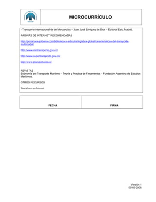 MICROCURRÍCULO
- Transporte internacional de de Mercancías – Juan José Enríquez de Dios – Editorial Esic, Madrid.
PÁGINAS DE INTERNET RECOMENDADAS
http://portal.araujoibarra.com/biblioteca-y-articulos/logistica-global/caracteristicas-del-transporte-
multimodal/
http://www.mintransporte.gov.co/
http://www.supertransporte.gov.co/
http://www.proexport.com.co/
REVISTAS
Economía del Transporte Marítimo – Teoría y Practica de Fletamentos – Fundación Argentina de Estudios
Marítimos.
OTROS RECURSOS
Buscadores en Internet.
FECHA FIRMA
Versión 1
05-03-2008
 