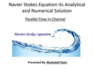 Navier Stokes Equation its Analytical
and Numerical Solution
Parallel Flow in Channel
Presented By: Mushahid Yasin
 