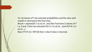 For all classes of Y we calculate probabilities and the class with
max(P) is returned as the final class
Result = argmax{(Yi / x1 x2 x3 ..xn)} like if we have 2 classes of Y
i.e. 0 and 1 then we calculate P[Y=1 / x1 x2 x3 …]and P[Y=0 / x1
x2 x3 …]
Now if P [Y=1] > P[Y=0] then 1 else 0 class is returned.
 