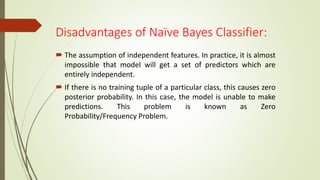 Disadvantages of Naïve Bayes Classifier:
 The assumption of independent features. In practice, it is almost
impossible that model will get a set of predictors which are
entirely independent.
 If there is no training tuple of a particular class, this causes zero
posterior probability. In this case, the model is unable to make
predictions. This problem is known as Zero
Probability/Frequency Problem.
 