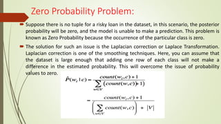 Zero Probability Problem:
 Suppose there is no tuple for a risky loan in the dataset, in this scenario, the posterior
probability will be zero, and the model is unable to make a prediction. This problem is
known as Zero Probability because the occurrence of the particular class is zero.
 The solution for such an issue is the Laplacian correction or Laplace Transformation.
Laplacian correction is one of the smoothing techniques. Here, you can assume that
the dataset is large enough that adding one row of each class will not make a
difference in the estimated probability. This will overcome the issue of probability
values to zero.
 
