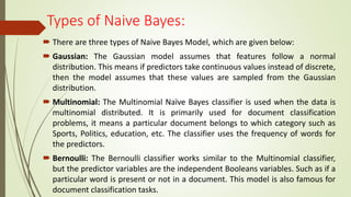 Types of Naive Bayes:
 There are three types of Naive Bayes Model, which are given below:
 Gaussian: The Gaussian model assumes that features follow a normal
distribution. This means if predictors take continuous values instead of discrete,
then the model assumes that these values are sampled from the Gaussian
distribution.
 Multinomial: The Multinomial Naïve Bayes classifier is used when the data is
multinomial distributed. It is primarily used for document classification
problems, it means a particular document belongs to which category such as
Sports, Politics, education, etc. The classifier uses the frequency of words for
the predictors.
 Bernoulli: The Bernoulli classifier works similar to the Multinomial classifier,
but the predictor variables are the independent Booleans variables. Such as if a
particular word is present or not in a document. This model is also famous for
document classification tasks.
 