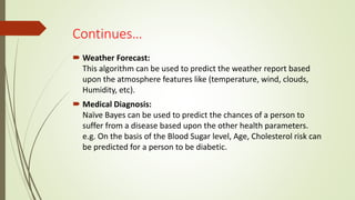 Continues…
 Weather Forecast:
This algorithm can be used to predict the weather report based
upon the atmosphere features like (temperature, wind, clouds,
Humidity, etc).
 Medical Diagnosis:
Naïve Bayes can be used to predict the chances of a person to
suffer from a disease based upon the other health parameters.
e.g. On the basis of the Blood Sugar level, Age, Cholesterol risk can
be predicted for a person to be diabetic.
 