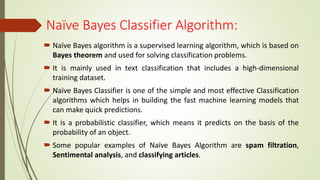 Naïve Bayes Classifier Algorithm:
 Naïve Bayes algorithm is a supervised learning algorithm, which is based on
Bayes theorem and used for solving classification problems.
 It is mainly used in text classification that includes a high-dimensional
training dataset.
 Naïve Bayes Classifier is one of the simple and most effective Classification
algorithms which helps in building the fast machine learning models that
can make quick predictions.
 It is a probabilistic classifier, which means it predicts on the basis of the
probability of an object.
 Some popular examples of Naïve Bayes Algorithm are spam filtration,
Sentimental analysis, and classifying articles.
 