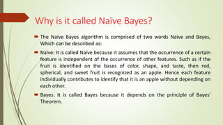 Why is it called Naïve Bayes?
 The Naïve Bayes algorithm is comprised of two words Naïve and Bayes,
Which can be described as:
 Naïve: It is called Naïve because it assumes that the occurrence of a certain
feature is independent of the occurrence of other features. Such as if the
fruit is identified on the bases of color, shape, and taste, then red,
spherical, and sweet fruit is recognized as an apple. Hence each feature
individually contributes to identify that it is an apple without depending on
each other.
 Bayes: It is called Bayes because it depends on the principle of Bayes'
Theorem.
 