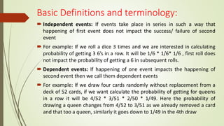 Basic Definitions and terminology:
 Independent events: If events take place in series in such a way that
happening of first event does not impact the success/ failure of second
event
 For example: If we roll a dice 3 times and we are interested in calculating
probability of getting 3 6’s in a row. It will be 1/6 * 1/6* 1/6 , first roll does
not impact the probability of getting a 6 in subsequent rolls.
 Dependent events: If happening of one event impacts the happening of
second event then we call them dependent events
 For example: If we draw four cards randomly without replacement from a
deck of 52 cards, if we want calculate the probability of getting for queens
in a row it will be 4/52 * 3/51 * 2/50 * 1/49. Here the probability of
drawing a queen changes from 4/52 to 3/51 as we already removed a card
and that too a queen, similarly it goes down to 1/49 in the 4th draw
 