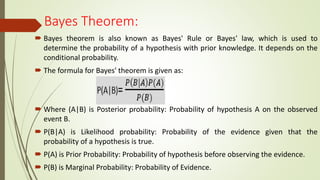 Bayes Theorem:
 Bayes theorem is also known as Bayes' Rule or Bayes' law, which is used to
determine the probability of a hypothesis with prior knowledge. It depends on the
conditional probability.
 The formula for Bayes' theorem is given as:
 Where (A|B) is Posterior probability: Probability of hypothesis A on the observed
event B.
 P(B|A) is Likelihood probability: Probability of the evidence given that the
probability of a hypothesis is true.
 P(A) is Prior Probability: Probability of hypothesis before observing the evidence.
 P(B) is Marginal Probability: Probability of Evidence.
 