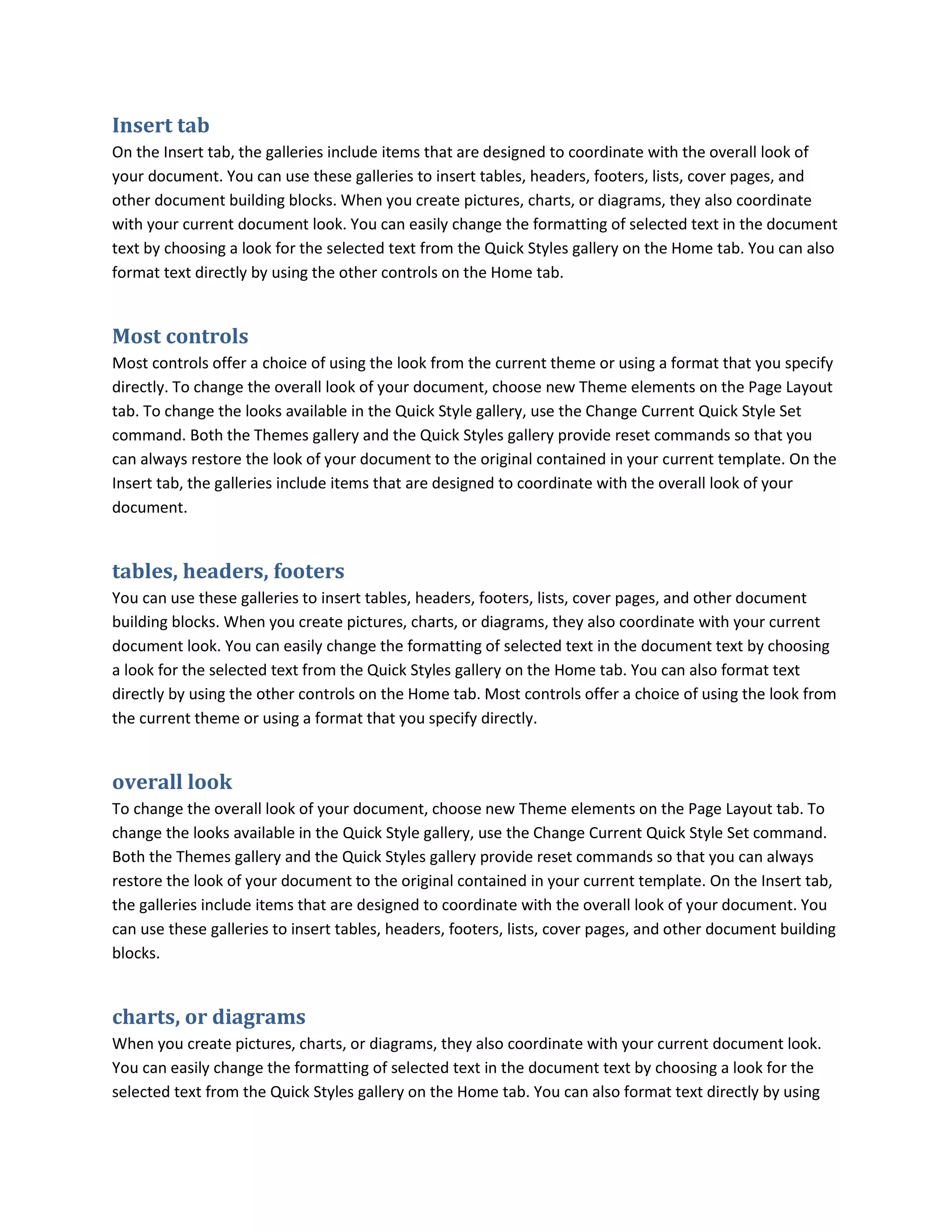 Insert tab
On the Insert tab, the galleries include items that are designed to coordinate with the overall look of
your document. You can use these galleries to insert tables, headers, footers, lists, cover pages, and
other document building blocks. When you create pictures, charts, or diagrams, they also coordinate
with your current document look. You can easily change the formatting of selected text in the document
text by choosing a look for the selected text from the Quick Styles gallery on the Home tab. You can also
format text directly by using the other controls on the Home tab.


Most controls
Most controls offer a choice of using the look from the current theme or using a format that you specify
directly. To change the overall look of your document, choose new Theme elements on the Page Layout
tab. To change the looks available in the Quick Style gallery, use the Change Current Quick Style Set
command. Both the Themes gallery and the Quick Styles gallery provide reset commands so that you
can always restore the look of your document to the original contained in your current template. On the
Insert tab, the galleries include items that are designed to coordinate with the overall look of your
document.


tables, headers, footers
You can use these galleries to insert tables, headers, footers, lists, cover pages, and other document
building blocks. When you create pictures, charts, or diagrams, they also coordinate with your current
document look. You can easily change the formatting of selected text in the document text by choosing
a look for the selected text from the Quick Styles gallery on the Home tab. You can also format text
directly by using the other controls on the Home tab. Most controls offer a choice of using the look from
the current theme or using a format that you specify directly.


overall look
To change the overall look of your document, choose new Theme elements on the Page Layout tab. To
change the looks available in the Quick Style gallery, use the Change Current Quick Style Set command.
Both the Themes gallery and the Quick Styles gallery provide reset commands so that you can always
restore the look of your document to the original contained in your current template. On the Insert tab,
the galleries include items that are designed to coordinate with the overall look of your document. You
can use these galleries to insert tables, headers, footers, lists, cover pages, and other document building
blocks.


charts, or diagrams
When you create pictures, charts, or diagrams, they also coordinate with your current document look.
You can easily change the formatting of selected text in the document text by choosing a look for the
selected text from the Quick Styles gallery on the Home tab. You can also format text directly by using
 