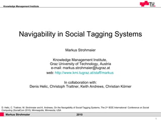 Navigability in Social Tagging Systems Markus Strohmaier Knowledge Management Institute,  Graz University of Technology, Austria e-mail: markus.strohmaier@tugraz.at web:  http://www.kmi.tugraz.at/staff/markus   In collaboration with:  Denis Helic, Christoph Trattner, Keith Andrews, Christian Körner  D. Helic, C. Trattner, M. Strohmaier and K. Andrews, On the Navigability of Social Tagging Systems, The 2 nd  IEEE International  Conference on Social Computing (SocialCom 2010), Minneapolis, Minnesota, USA 