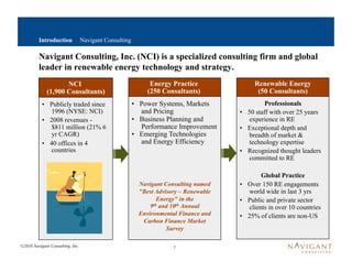 Introduction             Navigant Consulting

         Navigant Consulting, Inc. (NCI) is a specialized consulting firm and global
         leader in renewable energy technology and strategy.
                    NCI                                       Energy Practice               Renewable Energy
             (1,900 Consultants)                             (250 Consultants)               (50 Consultants)
           •  Publicly traded since                     •  Power Systems, Markets                Professionals
              1996 (NYSE: NCI)                             and Pricing                 •  50 staff with over 25 years
           •  2008 revenues -                           •  Business Planning and           experience in RE
              $811 million (21% 6                          Performance Improvement     •  Exceptional depth and
              yr CAGR)                                  •  Emerging Technologies           breadth of market &
           •  40 offices in 4                              and Energy Efficiency           technology expertise
              countries                                                                •  Recognized thought leaders
                                                                                           committed to RE

                                                                                                Global Practice
                                                          Navigant Consulting named    •  Over 150 RE engagements
                                                          "Best Advisory – Renewable       world wide in last 3 yrs
                                                                  Energy" in the       •  Public and private sector
                                                              9 th and 10th Annual
                                                                                           clients in over 10 countries
                                                          Environmental Finance and    •  25% of clients are non-US
                                                           Carbon Finance Market
                                                                     Survey

©2010 Navigant Consulting, Inc.                                       1
 