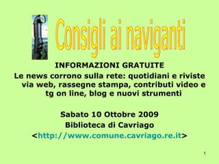 INFORMAZIONI GRATUITE Le news corrono sulla rete: quotidiani e riviste via web, rassegne stampa, contributi video e tg on line, blog e nuovi strumenti Sabato 10 Ottobre 2009 Biblioteca di Cavriago < http://www.comune.cavriago.re.it > Consigli ai naviganti 