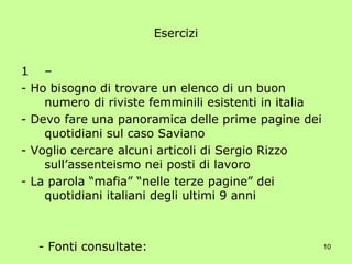 Esercizi –  - Ho bisogno di trovare un elenco di un buon numero di riviste femminili esistenti in italia - Devo fare una panoramica delle prime pagine dei quotidiani sul caso Saviano - Voglio cercare alcuni articoli di Sergio Rizzo sull’assenteismo nei posti di lavoro - La parola “mafia” “nelle terze pagine” dei quotidiani italiani degli ultimi 9 anni - Fonti consultate: - Parole chiave della ricerca: - Strategia di ricerca: 