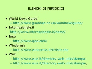 ELENCHI DI PERIODICI World News Guide http://www.guardian.co.uk/worldnewsguide/ Internazionale.it http://www.internazionale.it/home/ Ipse http://www.ipse.com/ Windpress http://www.windpress.it/riviste.php Wuz http://www.wuz.it/directory-web-utile/stampa-italiana/a1.html http://www.wuz.it/directory-web-utile/stampa-estera/a1.html 