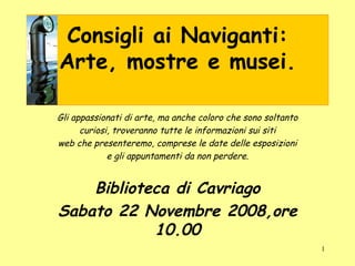 Consigli ai Naviganti: Arte, mostre e musei. Gli appassionati di arte, ma anche coloro che sono soltanto curiosi, troveranno tutte le informazioni sui siti web che presenteremo, comprese le date delle esposizioni e gli appuntamenti da non perdere. Biblioteca di Cavriago Sabato 22 Novembre 2008,ore 10.00 