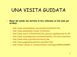 UNA VISITA GUIDATA Musei del mondo che mettono la loro collezione on line (solo per un’idea): http://www.nationalgallery.org.uk/collection/default.htm http://www.polomuseale.firenze.it/inventari/ http://www.louvre.fr/llv/activite/liste_parcours.jsp?bmLocale=fr_FR http://www.museodelprado.es/es/bienvenido/las-15-obras-maestras/ http://www.moma.org/collection/search.php http://www.guggenheimcollection.org/index.html http://musei.comune.re.it/museo/museire.nsf/Pagine/9099AA44B9FC44DAC1256EB7004CF4AB?OpenDocument 