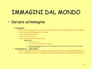 IMMAGINI DAL MONDO Cercare un’immagine Fotografia http://www.magnumphotos.com/Archive/C.aspx?VP=XSpecific_MAG.AgencyHome_VPage&pid=2K7O3R1VX08V http://www.gettyimages.com/Home.aspx http://www.fotosearch.it/ http://www.flickr.com/ http://www.freefoto.com/index.jsp Royalty free* http://www.sxc.hu/ http://www.adigitaldreamer.com/gallery/ * L'utilizzatore può usare questa risorsa più volte seguendo le linee guida del contratto, ma senza tuttavia pagare ulteriori diritti d'autore. Fotografie di … casa nostra  http://cataloghi.comune.re.it/Cataloghi/Zetesis.ASP?WCI=Generic&WCE=MENU&WCU=html/Foto.htm http://cataloghi.comune.re.it/Cataloghi/Zetesis.ASP?WCI=Generic&WCE=MENU&WCU=html/Ghirri-Anto.htm 
