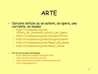 ARTE Cercare notizie su un autore, un opera, una corrente, un museo http:// it.wikipedia.org / wiki /Elenco_dei_movimenti_artistici_per_epoca http:// it.wikipedia.org / wiki /Categoria:Pittori http:// it.wikipedia.org / wiki /Categoria:Dipinti http:// it.wikipedia.org / wiki /Musei_del_mondo http:// it.wikipedia.org / wiki / Musei_italiani Per chi non ha paura dell’inglese http://www.artcyclopedia.com/index.html http://artchive.com/ftp_site.htm http://www.wga.hu/frames-e.html?/welcome.html http://www.gospark.it/ 