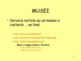 MUSEI Cercare notizie su un museo e visitarlo … on line! http://www.museionline.it/ http://h1.ath.cx/muvi/portale/index.php http://www.museumland.com/ Musei a Reggio Emilia e Provincia http://musei.comune.re.it/ http://musei.provincia.re.it/ 