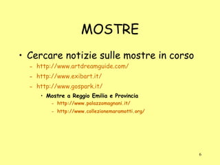 MOSTRE Cercare notizie sulle mostre in corso http://www.artdreamguide.com/ http://www.exibart.it/ http://www.gospark.it/ Mostre a Reggio Emilia e Provincia http://www.palazzomagnani.it/ http://www.collezionemaramotti.org/ 