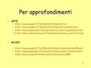 Per approfondimenti ARTE http://www.google.it/Top/World/Italiano/Arte/ http://www.google.it/Top/World/Italiano/Arte/Directory/ http://www.segnaweb.it/disciplines/arti-visive-e-plastiche.html http://www.cultura.toscana.it/biblioteche/servizi_web/vrd/cdd/700snodo.shtml MUSEI http://www.google.it/Top/World/Italiano/Consultazione/Musei/ http://www.segnaweb.it/disciplines/musei-gallerie-mostre.html http://bubl.ac.uk/link/linkbrowse.cfm?menuid=9858 