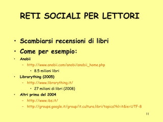 RETI SOCIALI PER LETTORI  Scambiarsi recensioni di libri Come per esempio: Anobii http://www.anobii.com/anobi/anobii_home.php 8.5 milioni libri  Librarything (2005) http://www.librarything.it/ 27 milioni di libri (2008) Altri prima del 2004 http://www.ibs.it/ http://groups.google.it/group/it.cultura.libri/topics?hl=it&ie=UTF-8 