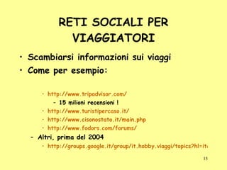 RETI SOCIALI PER VIAGGIATORI Scambiarsi informazioni sui viaggi Come per esempio: http://www.tripadvisor.com/ 15 milioni recensioni ! http://www.turistipercaso.it/ http://www.cisonostato.it/main.php http://www.fodors.com/forums/ Altri, prima del 2004 http://groups.google.it/group/it.hobby.viaggi/topics?hl=it&lnk 