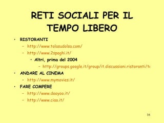 RETI SOCIALI PER IL TEMPO LIBERO RISTORANTI http://www.tolasudolsa.com/ http://www.2spaghi.it/ Altri, prima del 2004 http://groups.google.it/group/it.discussioni.ristoranti/topics?hl=it&lnk ANDARE AL CINEMA http://www.mymovies.it/ FARE COMPERE http://www.dooyoo.it/ http://www.ciao.it/ 