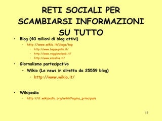 RETI SOCIALI PER SCAMBIARSI INFORMAZIONI SU TUTTO Blog (40 milioni di blog attivi) http://www.wikio.it/blogs/top http://www.beppegrillo.it/ http://www.reggionelweb.it/ http://www.enzalive.it/ Giornalismo partecipativo Wikio (Le news in diretta da 25559 blog) http://www.wikio.it/ Wikipedia http://it.wikipedia.org/wiki/Pagina_principale 