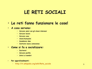 LE RETI SOCIALI  Le reti fanno funzionare le cose! A cosa servono: Cercare amici con gli stessi interessi Cercare lavoro Cercare casa Aiuto/Autoaiuto Scambiare idee Costruire nuova conoscenza Come si fa a socializzare: Iscriversi Cercare profilo Unirsi ai membri Per approfondimenti: http://it.wikipedia.org/wiki/Rete_sociale 