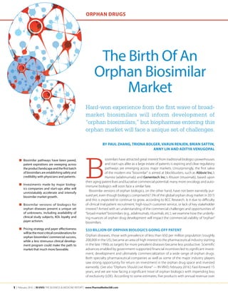1 | February 2016 | IN VIVO: The Business & Medicine Report | www.PharmaMedtechBI.com
The Birth Of An
Orphan Biosimilar
Market
B
iosimilars have attracted great interest from traditional biologics powerhouses
and start-ups alike as a large estate of patents is expiring and clear regulatory
pathways are emerging across major markets. Unsurprisingly, the first salvo
of the modern era "biosimilar" is aimed at blockbusters, such as Abbvie Inc.’s
Humira (adalimumab) and Genentech Inc.’s Rituxan (rituximab), based upon
their aging patent lives and lucrative commercial potential; many more oncology and auto-
immune biologics will soon face a similar fate.
Biosimilar versions of orphan biologics, on the other hand, have not been earnestly pur-
sued yet, even though biologics comprised 67.5% of the global orphan drug market in 2015
and this is expected to continue to grow, according to BCC Research. Is it due to difficulty
of clinical trial patient recruitment, high-touch customer service, or lack of key stakeholder
interest? Armed with an understanding of the commercial challenges and opportunities of
“broad-market”biosimilars (e.g., adalimumab, rituximab, etc.), we examine how the underly-
ing nuances of orphan drug development will impact the commercial viability of “orphan”
biosimilars.
$33 Billion Of Orphan Biologics Going Off Patent
Orphan diseases, those with prevalence of less than 650 per million population (roughly
200,000 in the US), became an area of high interest to the pharmaceutical industry starting
in the late 1990s as targets for more prevalent diseases became less productive. Scientific
advances enabled by government-supported financial incentives led to significant invest-
ment, development and ultimately commercialization of a wide range of orphan drugs.
Both specialty pharmaceutical companies as well as some of the major industry players
saw strong opportunity for return on investment in the orphan drug space and invested
earnestly. (See also ”Orphans Should Live Alone” — IN VIVO, February 2016.) Fast-forward 15
years, and we are now facing a significant trove of orphan biologics with impending loss
of exclusivity (LOE). According to some estimates, five products with annual revenue over
■	 Biosimilar pathways have been paved,
patent expirations are sweeping across
theproductlandscapeandthefirstbatch
of biosimilars are establishing safety and
credibility with physicians and patients.
■	 Investments made by major biolog-
ics companies and start-ups alike will
unmistakably accelerate and intensify
biosimilar market growth.
■	 Biosimilar versions of biologics for
orphan diseases present a unique set
of unknowns, including availability of
clinical study subjects, KOL loyalty and
payer activism.
■	 Pricing strategy and payer effectiveness
willbethemostcriticalconsiderationsfor
orphan biosimilars’commercial success,
while a less strenuous clinical develop-
ment program could make the path to
market that much more favorable.
BY Paul Zhang, Triona Bolger, Varun Renjen, Brian Sattin,
Anny Lin and Aditya Venugopal
Hard-won experience from the first wave of broad-
market biosimilars will inform development of
“orphan biosimilars,” but biopharmas entering this
orphan market will face a unique set of challenges.
Orphan Drugs
 