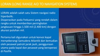 LORAN (LONG RANGE AID TO NAVIGATION SYSTEM)
LORAN adalah salah satu Sistem navigasi radio
hiperbolik.
Dioperasikan pada frekuensi yang rendah dalam
rangka untuk memberikan peningkatan
jangkauan hingga 1.500 mil (2.400 km) dengan
akurasi puluhan mil.
Pertama kali digunakan untuk konvoi kapal
menyeberangi Samudera Atlantik dan kemudian
oleh pesawat patroli jarak jauh, penggunaan
utama pada kapal dan pesawat yang beroperasi
di Pasifik.
 