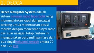 2. DECCA
Decca Navigator System adalah
sistem navigasi radio hiperbolik yang
memungkinkan kapal dan pesawat
terbang untuk menentukan posisi
mereka dengan menerima sinyal radio
dari suar navigasi tetap. Sistem ini
menggunakan perbandingan fase dari
dua sinyalfrekuensi rendah antara 70
dan 129 kHz
 