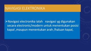 NAVIGASI ELEKTRONIKA
Navigasi electronika ialah navigasi yg digunakan
secara electronic/modern untuk menentukan posisi
kapal ,maupun menentukan arah /haluan kapal,
 