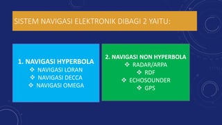 SISTEM NAVIGASI ELEKTRONIK DIBAGI 2 YAITU:
1. NAVIGASI HYPERBOLA
 NAVIGASI LORAN
 NAVIGASI DECCA
 NAVIGASI OMEGA
2. NAVIGASI NON HYPERBOLA
 RADAR/ARPA
 RDF
 ECHOSOUNDER
 GPS
 