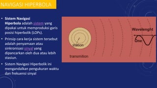 NAVIGASI HIPERBOLA
• Sistem Navigasi
Hiperbola adalah sistem yang
dipakai untuk memproduksi garis
posisi hiperbolik (LOPs).
• Prinsip cara kerja sistem tersebut
adalah penyamaan atau
sinkronisasi sinyal yang
dipancarkan oleh dua atau lebih
stasiun.
• Sistem Navigasi Hiperbolik ini
mengandalkan pengukuran waktu
dan frekuensi sinyal
 