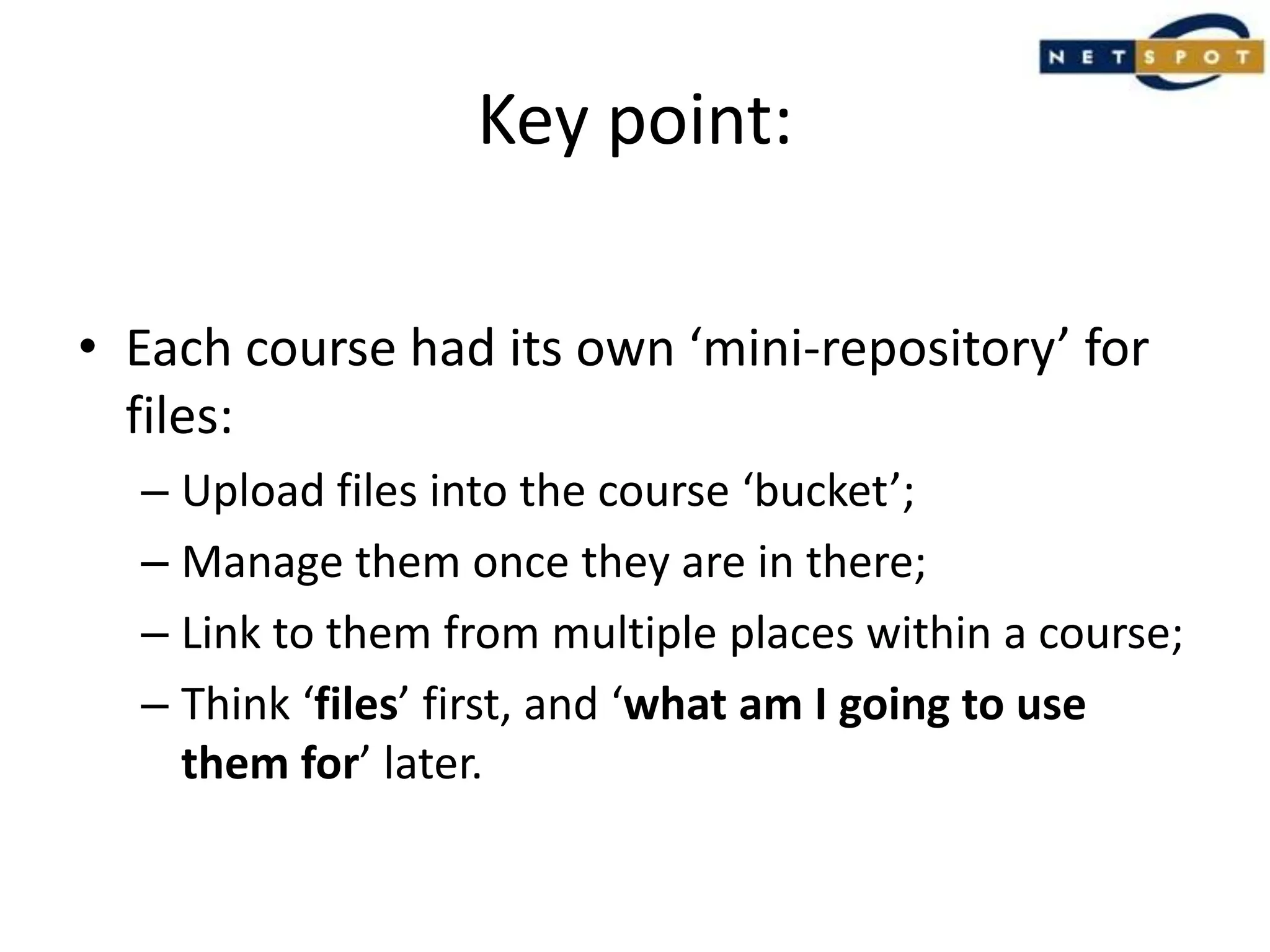 Key point:Each course had its own ‘mini-repository’ for files:Upload files into the course ‘bucket’;Manage them once they are in there;Link to them from multiple places within a course;Think ‘files’ first, and ‘what am I going to use them for’ later.