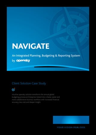 NAVIGATE
An Integrated Planning, Budgeting & Reporting System
by
Client Solution Case Study
Intuitive opensky solution transforms the annual global
budgeting process at Enterprise Ireland into a faster, easier and
more collaborative business workflow with increased financial
accuracy, less cost and deeper insight.
 