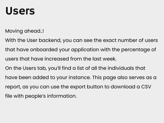 Users
Moving ahead..!
With the User backend, you can see the exact number of users
that have onboarded your application with the percentage of
users that have increased from the last week.
On the Users tab, you’ll find a list of all the individuals that
have been added to your instance. This page also serves as a
report, as you can use the export button to download a CSV
file with people’s information.
 