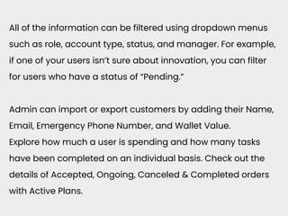 All of the information can be filtered using dropdown menus
such as role, account type, status, and manager. For example,
if one of your users isn’t sure about innovation, you can filter
for users who have a status of “Pending.”
Admin can import or export customers by adding their Name,
Email, Emergency Phone Number, and Wallet Value.
Explore how much a user is spending and how many tasks
have been completed on an individual basis. Check out the
details of Accepted, Ongoing, Canceled & Completed orders
with Active Plans.
 