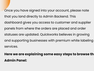 Once you have signed into your account, please note
that you land directly to Admin Backend. This
dashboard gives you access to customer and supplier
panels from where the orders are placed and order
statuses are updated. Quickworks believes in growing
and supporting businesses with premium white labeling
services.
Here we are explaining some easy steps to browse the
Admin Panel:
 