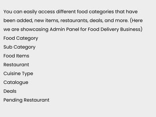 You can easily access different food categories that have
been added, new items, restaurants, deals, and more. (Here
we are showcasing Admin Panel for Food Delivery Business)
Food Category
Sub Category
Food Items
Restaurant
Cuisine Type
Catalogue
Deals
Pending Restaurant
 