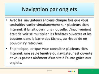 Un lien peut se cacher sous plusieurs formes
• Du texte : On le reconnait car il est d'une couleur différente,
généralement souligné et bleu, mais de plus en plus souvent,
d'autres couleurs sont utilisées (cliquez sur le texte souligné
pour tester).
• Une image : en passant la souris sur l'image, le curseur se
transforme en main. On sait alors que l'on peut cliquer dessus
pour aller à un autre endroit. Souvent l'image est entourée
d'un cadre bleu, mais ce n'est pas obligatoire (cliquez sur
l'image pour tester).
23@telier
 