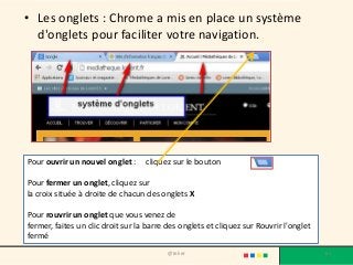 • Les onglets : Chrome a mis en place un système
d'onglets pour faciliter votre navigation.
@telier 61
Pour ouvrir un nouvel onglet : cliquez sur le bouton
Pour fermer un onglet, cliquez sur
la croix située à droite de chacun des onglets X
Pour rouvrir un onglet que vous venez de
fermer, faites un clic droit sur la barre des onglets et cliquez sur Rouvrir l'onglet
fermé
 