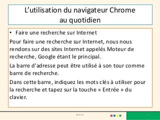 L’utilisation du navigateur Chrome
au quotidien
• Faire une recherche sur Internet
Pour faire une recherche sur Internet, nous nous
rendons sur des sites Internet appelés Moteur de
recherche, Google étant le principal.
La barre d'adresse peut être utilisé à son tour comme
barre de recherche.
Dans cette barre, indiquez les mots clés à utiliser pour
la recherche et tapez sur la touche « Entrée » du
clavier.
@telier 63
 